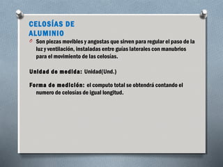 CELOSÍAS DE 
ALUMINIO 
O Son piezas movibles y angostas que sirven para regular el paso de la 
luz y ventilación, instaladas entre guías laterales con manubrios 
para el movimiento de las celosías. 
Unidad de medida: Unidad(Und.) 
Forma de medición: el computo total se obtendrá contando el 
numero de celosías de igual longitud. 
 