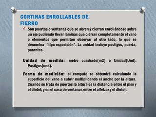 CORTINAS ENROLLABLES DE 
FIERRO 
O Son puertas o ventanas que se abren y cierran enrollándose sobre 
un eje pudiendo llevar láminas que cierran completamente el vano 
o elementos que permitan observar al otro lado, lo que se 
denomina “tipo exposición”. La unidad incluye postigos, puerta, 
parantes. 
Unidad de medida: metro cuadrado(m2) o Unidad(Und). 
Postigos(und). 
Forma de medición: el computo se obtendrá calculando la 
superficie del vano a cubrir multiplicando el ancho por la altura. 
Cuando se trata de puertas la altura es la distancia entre el piso y 
el dintel; y en el caso de ventanas entre el alféizar y el dintel. 
 