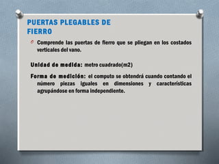 PUERTAS PLEGABLES DE 
FIERRO 
O Comprende las puertas de fierro que se pliegan en los costados 
verticales del vano. 
Unidad de medida: metro cuadrado(m2) 
Forma de medición: el computo se obtendrá cuando contando el 
número piezas iguales en dimensiones y características 
agrupándose en forma independiente. 
 