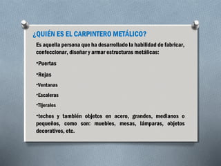 ¿QUIÉN ES EL CARPINTERO METÁLICO? 
Es aquella persona que ha desarrollado la habilidad de fabricar, 
confeccionar, diseñar y armar estructuras metálicas: 
•Puertas 
•Rejas 
•Ventanas 
•Escaleras 
•Tijerales 
•techos y también objetos en acero, grandes, medianos o 
pequeños, como son: muebles, mesas, lámparas, objetos 
decorativos, etc. 
 