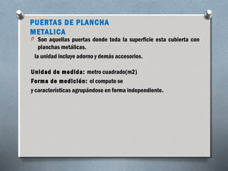PUERTAS DE PLANCHA 
METALICA 
O Son aquellas puertas donde toda la superficie esta cubierta con 
planchas metálicas. 
la unidad incluye adorno y demás accesorios. 
Unidad de medida: metro cuadrado(m2) 
Forma de medición: el computo se 
y características agrupándose en forma independiente. 
 