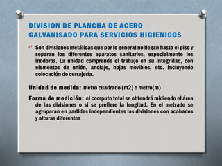 DIVISION DE PLANCHA DE ACERO 
GALVANISADO PARA SERVICIOS HIGIENICOS 
O Son divisiones metálicas que por lo general no llegan hasta el piso y 
separan los diferentes aparatos sanitarios, especialmente los 
inodoros. La unidad comprende el trabajo en su integridad, con 
elementos de unión, anclaje, hojas movibles, etc. Incluyendo 
colocación de cerrajería. 
Unidad de medida: metro cuadrado (m2) o metro(m) 
Forma de medición: el computo total se obtendrá midiendo el área 
de las divisiones o si se prefiere la longitud. En el metrado se 
agruparan en partidas independientes las divisiones con acabados 
y alturas diferentes 
 