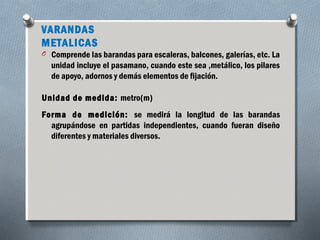 VARANDAS 
METALICAS 
O Comprende las barandas para escaleras, balcones, galerías, etc. La 
unidad incluye el pasamano, cuando este sea ,metálico, los pilares 
de apoyo, adornos y demás elementos de fijación. 
Unidad de medida: metro(m) 
Forma de medición: se medirá la longitud de las barandas 
agrupándose en partidas independientes, cuando fueran diseño 
diferentes y materiales diversos. 
 