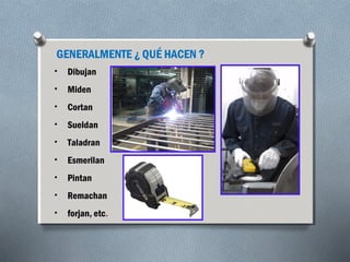 GENERALMENTE ¿ QUÉ HACEN ? 
• Dibujan 
• Miden 
• Cortan 
• Sueldan 
• Taladran 
• Esmerilan 
• Pintan 
• Remachan 
• forjan, etc. 
 