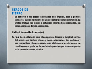 CERCOS DE 
FIERRO 
O Se refieren a los cercos ejecutados con ángulos, tees y perfiles 
similares, pudiendo llevar o no una cobertura de malla metálica. La 
unidad incluye los pilares o refuerzos intermedios necesarios, así 
como anclajes y demás accesorios. 
Unidad de mediad: metro(m) 
Forma de medición: para el computo se tomara la longitud corrida 
del acero, que incluye pilares y demás elementos. Los portones y 
sus respectivos pilares cuando sean distintos a los del cerco, se 
consideraran a parte en la partida de puertas que les corresponda 
en la presente norma técnica. 
 