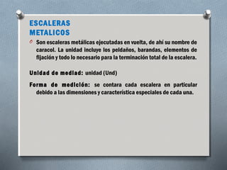 ESCALERAS 
METALICOS 
O Son escaleras metálicas ejecutadas en vuelta, de ahí su nombre de 
caracol. La unidad incluye los peldaños, barandas, elementos de 
fijación y todo lo necesario para la terminación total de la escalera. 
Unidad de mediad: unidad (Und) 
Forma de medición: se contara cada escalera en particular 
debido a las dimensiones y característica especiales de cada una. 
 