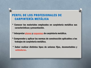 PERFIL DE LOS PROFESIONALES DE 
CARPINTERÍA METÁLICA 
* Conocer los materiales empleados en carpintería metálica sus 
características y presentación. 
* Interpretar planos y esquemas de carpintería metálica. 
* Comprender y aplicar las normas de construcción aplicables a los 
trabajos de carpintería metálica. 
* Saber realizar distintos tipos de uniones fijas, desmontables y 
soldaduras. 
 