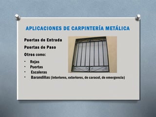 APLICACIONES DE CARPINTERÍA METÁLICA 
Puertas de Entrada 
Puertas de Paso 
Otros como: 
• Rejas 
• Puertas 
• Escaleras 
• Barandillas (interiores, exteriores, de caracol, de emergencia) 
 
