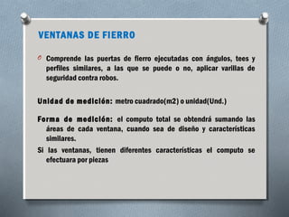 VENTANAS DE FIERRO 
O Comprende las puertas de fierro ejecutadas con ángulos, tees y 
perfiles similares, a las que se puede o no, aplicar varillas de 
seguridad contra robos. 
Unidad de medición: metro cuadrado(m2) o unidad(Und.) 
Forma de medición: el computo total se obtendrá sumando las 
áreas de cada ventana, cuando sea de diseño y características 
similares. 
Si las ventanas, tienen diferentes características el computo se 
efectuara por piezas 
 