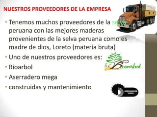 NUESTROS PROVEEDORES DE LA EMPRESA
• Tenemos muchos proveedores de la selva
peruana con las mejores maderas
provenientes de la selva peruana como es
madre de dios, Loreto (materia bruta)
• Uno de nuestros proveedores es:
• Bioarbol
• Aserradero mega
• construidas y mantenimiento
 
