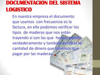 DOCUMENTACION DEL SISTEMA
LOGISTICO
En nuestra empresa el documento
que usamos con frecuencia es la
factura, en ella podemos verificar los
tipos de maderas que nos están
trayendo si son las que hemos pedido
verdaderamente y también verificar la
cantidad de dinero que tenemos que
pagar por las maderas.
 