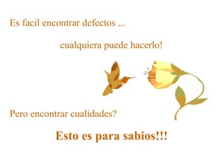 Es facil encontrar defectos ...   Pero encontrar cualidades? Esto es para sabios!!! cualquiera puede hacerlo! 