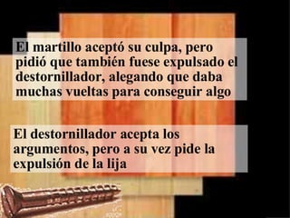 El martillo aceptó su culpa, pero pidió que también fuese expulsado el destornillador, alegando que daba muchas vueltas para conseguir algo El destornillador acepta los argumentos, pero a su vez pide la expulsión de la lija 