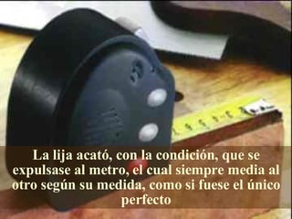 La lija acató, con la condición, que se expulsase al metro, el cual siempre media al otro según su medida, como si fuese el único perfecto 