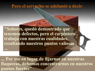 Pero el serrucho se adelantó a decir : "Señores, quedó demostrado que tenemos defectos, pero el carpintero trabaja con nuestras cualidades, resaltando nuestros puntos valiosos ... ... Por eso en lugar de fijarnos en nuestras flaquezas, debemos concentrarnos en nuestros puntos fuertes” 
