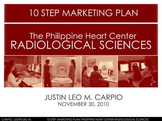 JUSTIN LEO M. CARPIO
NOVEMBER 30, 2010
10 STEP MARKETING PLAN
The Philippine Heart Center
RADIOLOGICAL SCIENCES
CARPIO, JUSTIN LEO M. 10-STEP MARKETING PLAN: PHILIPPINE HEART CENTER RADIOLOGICAL SCIENCES
 
