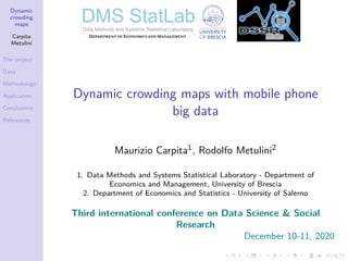 Dynamic
crowding
maps
Carpita
Metulini
The project
Data
Methodology
Application
Conclusions
References
Dynamic crowding maps with mobile phone
big data
Maurizio Carpita1, Rodolfo Metulini2
1. Data Methods and Systems Statistical Laboratory - Department of
Economics and Management, University of Brescia
2. Department of Economics and Statistics - University of Salerno
Third international conference on Data Science & Social
Research
December 10-11, 2020
 
