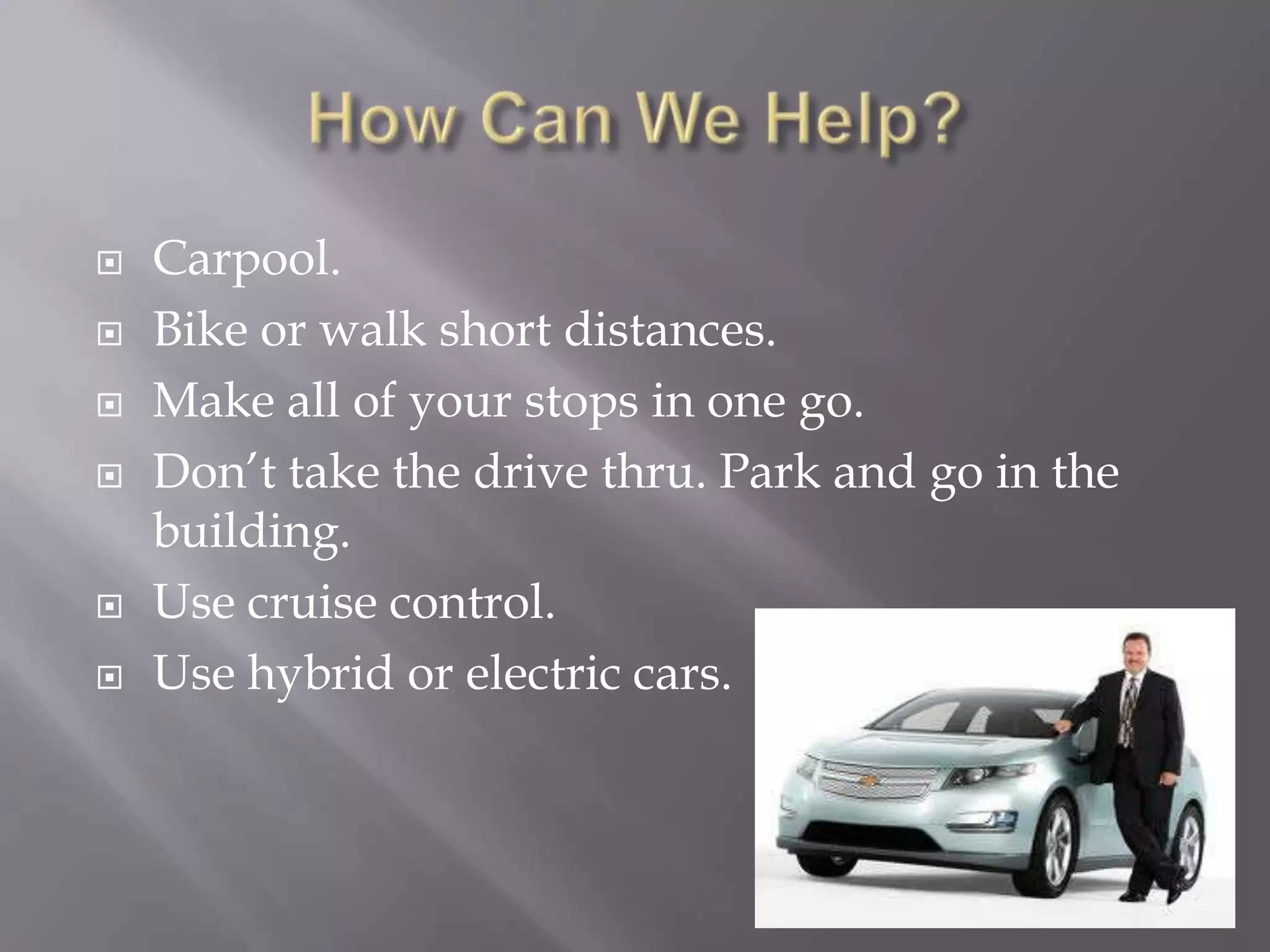    Carpool.
   Bike or walk short distances.
   Make all of your stops in one go.
   Don’t take the drive thru. Park and go in the
    building.
   Use cruise control.
   Use hybrid or electric cars.
 