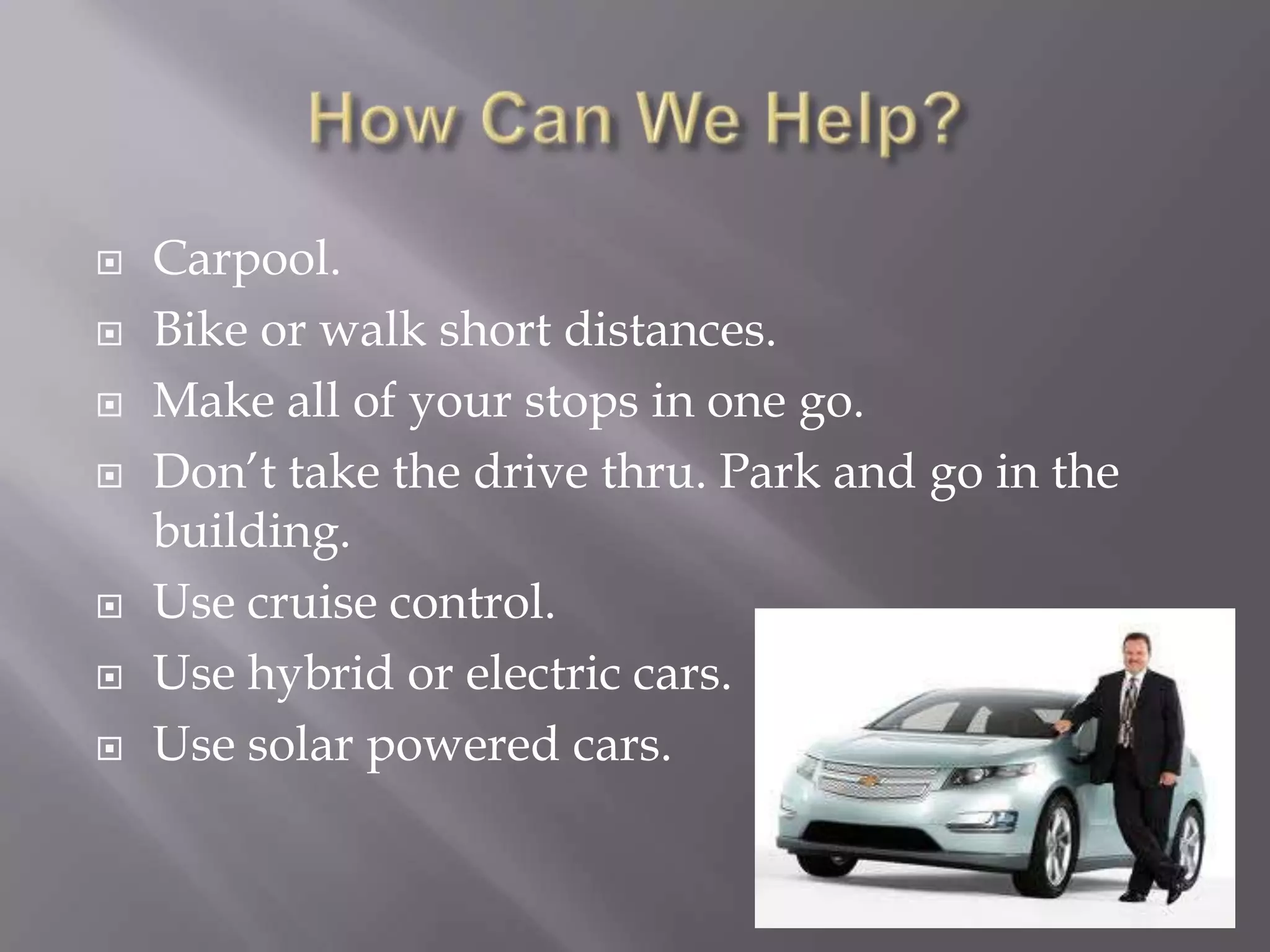    Carpool.
   Bike or walk short distances.
   Make all of your stops in one go.
   Don’t take the drive thru. Park and go in the
    building.
   Use cruise control.
   Use hybrid or electric cars.
   Use solar powered cars.
 
