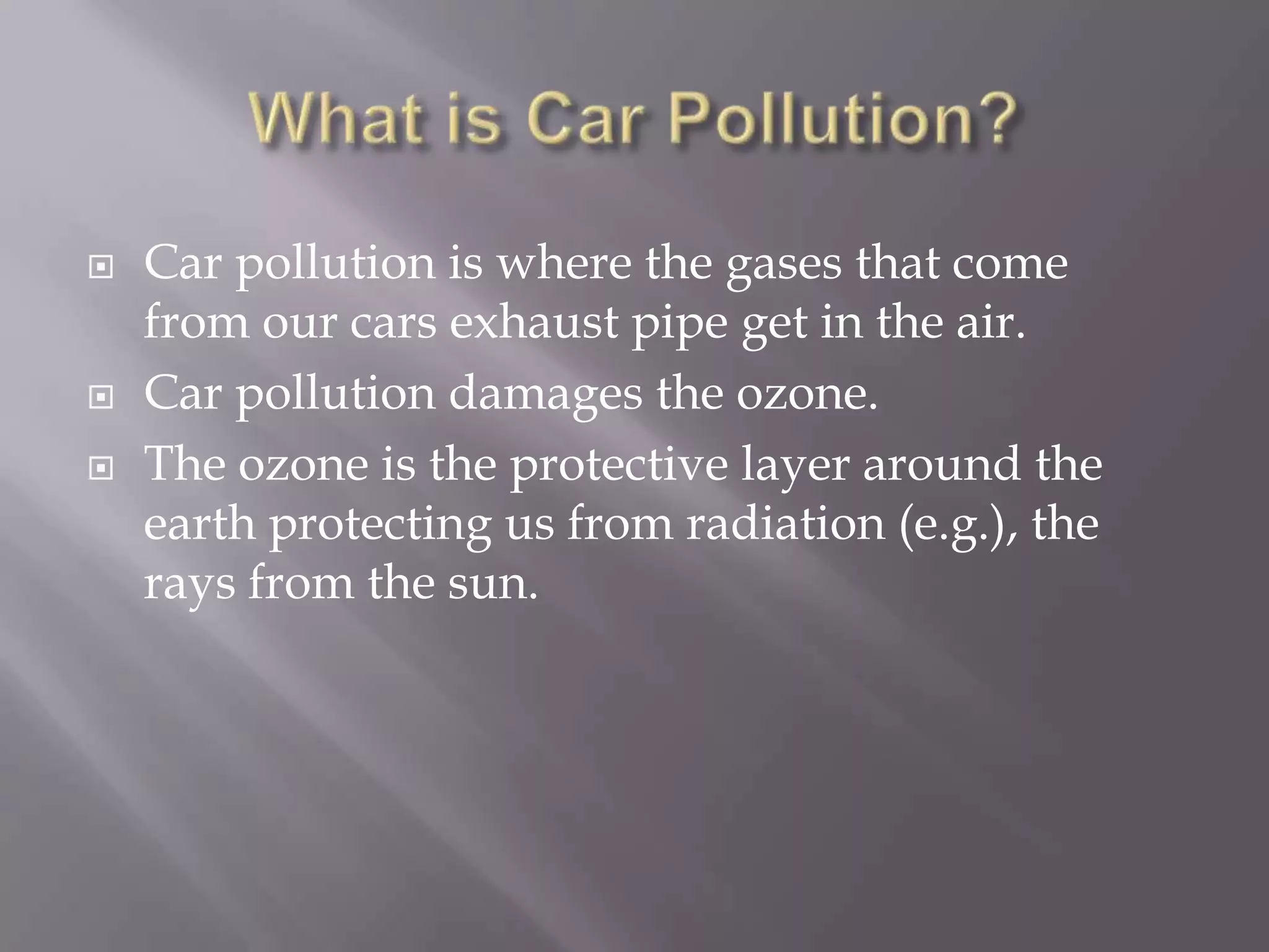    Car pollution is where the gases that come
    from our cars exhaust pipe get in the air.
   Car pollution damages the ozone.
   The ozone is the protective layer around the
    earth protecting us from radiation (e.g.), the
    rays from the sun.
 