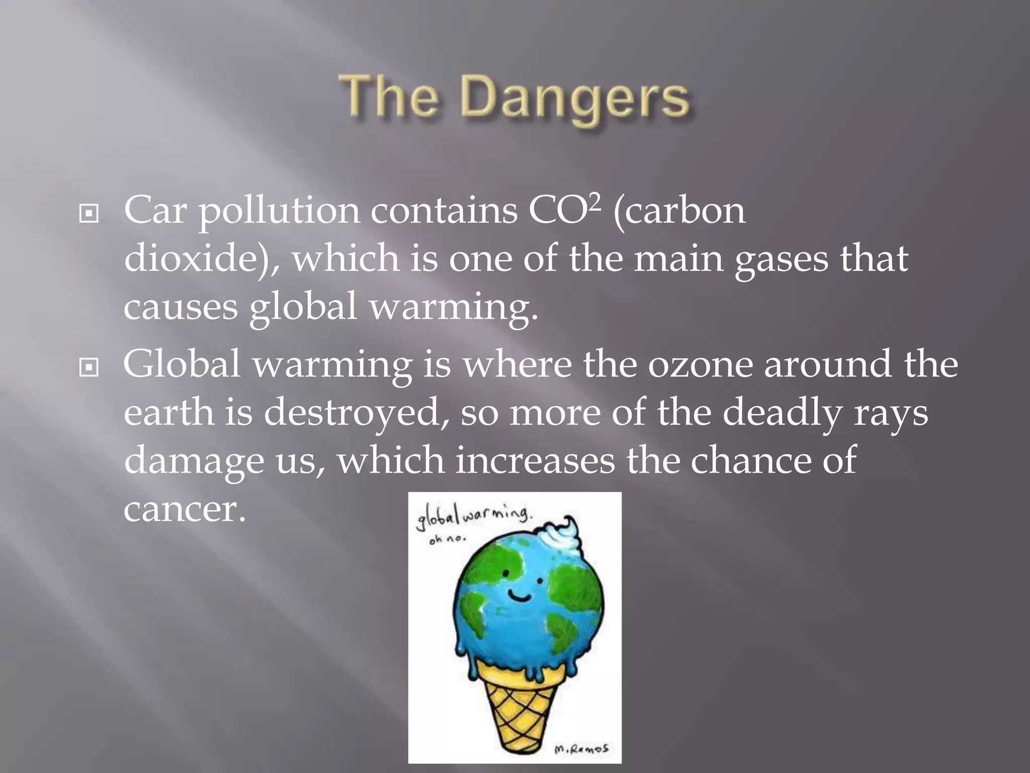    Car pollution contains CO2 (carbon
    dioxide), which is one of the main gases that
    causes global warming.
   Global warming is where the ozone around the
    earth is destroyed, so more of the deadly rays
    damage us, which increases the chance of
    cancer.
 