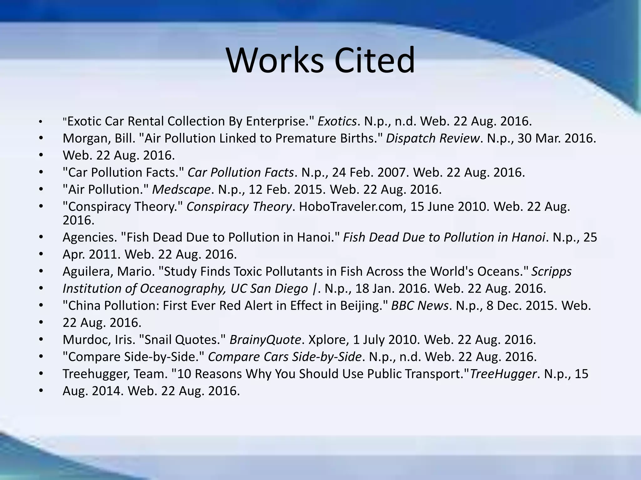 Works Cited
• "Exotic Car Rental Collection By Enterprise." Exotics. N.p., n.d. Web. 22 Aug. 2016.
• Morgan, Bill. "Air Pollution Linked to Premature Births." Dispatch Review. N.p., 30 Mar. 2016.
• Web. 22 Aug. 2016.
• "Car Pollution Facts." Car Pollution Facts. N.p., 24 Feb. 2007. Web. 22 Aug. 2016.
• "Air Pollution." Medscape. N.p., 12 Feb. 2015. Web. 22 Aug. 2016.
• "Conspiracy Theory." Conspiracy Theory. HoboTraveler.com, 15 June 2010. Web. 22 Aug.
2016.
• Agencies. "Fish Dead Due to Pollution in Hanoi." Fish Dead Due to Pollution in Hanoi. N.p., 25
• Apr. 2011. Web. 22 Aug. 2016.
• Aguilera, Mario. "Study Finds Toxic Pollutants in Fish Across the World's Oceans." Scripps
• Institution of Oceanography, UC San Diego |. N.p., 18 Jan. 2016. Web. 22 Aug. 2016.
• "China Pollution: First Ever Red Alert in Effect in Beijing." BBC News. N.p., 8 Dec. 2015. Web.
• 22 Aug. 2016.
• Murdoc, Iris. "Snail Quotes." BrainyQuote. Xplore, 1 July 2010. Web. 22 Aug. 2016.
• "Compare Side-by-Side." Compare Cars Side-by-Side. N.p., n.d. Web. 22 Aug. 2016.
• Treehugger, Team. "10 Reasons Why You Should Use Public Transport."TreeHugger. N.p., 15
• Aug. 2014. Web. 22 Aug. 2016.
 