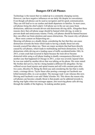 Dangers Of Cell Phones
Technology is the reason that we ended up in a constantly changing society.
However, can have negative influences on our daily life despite its convenience.
Even though cell phones can be used as navigators and for quick communication.
They can still lead us to car crashes and death departures in families. In most cases,
cell phones being the chief culprit. Cell phone use in the car can cause brain
distractions, addiction towards drivers and deteriorate driving skills. Altogether these
reasons show that cell phone usage should be banned while driving, in order to
prevent death and unnecessary trauma. Firstly, cell phones should be banned because
they can affect our brain attention and causes distractions. The reason why cell phones
... Show more content on Helpwriting.net ...
Showing cell phones as a deadly threat, considering the fact that they can cause
distractions towards the brain which leads to having a deadly threat not only
towards yourself but others too. There are major accidents that had been directly
caused by cell phones, which leads to multitasking and brain distractions. In fact,
distractions while driving are a leading cause of traffic accidents(Gerdes 106). In
2013, a train crash had occurred in Spain because the train driver became
distracted while using a cell phone leading to deadly consequences.(Stewart). In
another case that happened in Chicago in 2011, a man was severely injured when
he was rear ended by another driver that was talking on his phone. His sister stated:
My brother did survive, but he s being handed a different life altogether. He has
suffered severe head injuries and spinal trauma and still with constant pain after
two years, (Kiesbye 8). Being the third case and considering the fact that is really
ironic, a teenage driver, Taylor Sauer after posting a message on Facebook was
killed moments after, in a car accident. The message read: I can t discuss this now.
Driving and Facebook is not safe! Haha! (Gerdes 36). This shows the reason why
cell phones can become a deadly threat is that people can be addicted towards it,
during stop lights when text messages appear, also receiving phone calls driving
through the middle of the highway. In making another point,
 