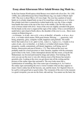 Essay about Khorassan Silver Inlaid Bronze Jug Made in...
In the East Iranian World apiece titled Bronze ewer inlaid with silver (Inv. No. LNS
118M), also called Khorassan Silver Inlaid Bronze Jug, was made in March April
1205. The ewer is about 9Вј in. (23.1cm.) high. The ewer has a pattern of raised
bands on it cylinder shaped body on top of its round base with grooves in it. It has a
flat cylinder neck that is connected to a plain band at the very top. It has a simple
loop handle that starts at the top of the ewer to the middle. Like the title says the
ewer is bronze inlaid with silver. Areas of the ewer are slightly corroded with green.
On the bands on the ewer is engraved the signs of the zodiac. It has a curved band of
naskh below and a band of kufic above, the shoulder of the ewer is a on... Show more
content on Helpwriting.net ...
, w al kirama , w al sala , ma w al d , a im w al daw[la] , al kamila , w al sa a , da w
al m , w al shukr which means; With good fortune, blessing, ......, generosity, well
being, perpetuity, glory, compelte wealth, happiness and gratitude. The naskh
below that reads al izz w al i, qbal w al da , wala w a , l qana a w a , l riyada w al sa
a,daw al sala , ma w al daw[la] , w al shafa a w al r[aha] which means; Glory,
prosperity, wealth, contentment, self denial, happiness, well being, turn of
fortune, intercession and ease (Christie s, 1 2). They believed the ewer was
probably made for a local governor or Amir, because, together with the customary
good wishes to the Amir, a titles interruption denotes that the owner, al Jayshi ibn
Muhammad, was favored and trusted by kings and sultans. First looking at the
ewer you can see the ewer is very old, whereas most of the bronze has turned a
greenish color. Looking at the ewer you get drawn into all the writing and the
pictures of the zodiac signs that surround it. The ewer looks more like a
symbolization of something, like it has some type of meaning to it. As I look at
the zodiac signs surrounding the ewer a viewer wonders what are they suppose to
mean. I know zodiac has do the heavens, sun, and the moon. So I figured it have to
be a gift to wish good luck or good wishes. The viewpoint of the ewer in the museum
is a good viewpoint; you can see the front, side and top. You cannot see the back, but
 