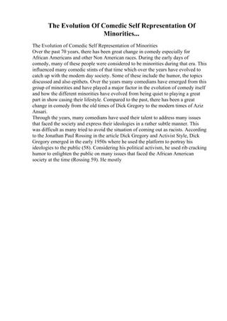 The Evolution Of Comedic Self Representation Of
Minorities...
The Evolution of Comedic Self Representation of Minorities
Over the past 70 years, there has been great change in comedy especially for
African Americans and other Non American races. During the early days of
comedy, many of these people were considered to be minorities during that era. This
influenced many comedic stints of that time which over the years have evolved to
catch up with the modern day society. Some of these include the humor, the topics
discussed and also epithets. Over the years many comedians have emerged from this
group of minorities and have played a major factor in the evolution of comedy itself
and how the different minorities have evolved from being quiet to playing a great
part in show casing their lifestyle. Compared to the past, there has been a great
change in comedy from the old times of Dick Gregory to the modern times of Aziz
Ansari.
Through the years, many comedians have used their talent to address many issues
that faced the society and express their ideologies in a rather subtle manner. This
was difficult as many tried to avoid the situation of coming out as racists. According
to the Jonathan Paul Rossing in the article Dick Gregory and Activist Style, Dick
Gregory emerged in the early 1950s where he used the platform to portray his
ideologies to the public (58). Considering his political activism, he used rib cracking
humor to enlighten the public on many issues that faced the African American
society at the time (Rossing 59). He mostly
 
