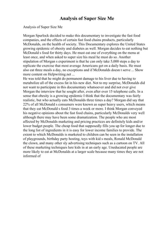 Analysis of Super Size Me
Analysis of Super Size Me
Morgan Spurlock decided to make this documentary to investigate the fast food
companies, and the effects of certain fast food chains products, particularly
McDonalds, on the health of society. This Documentary explores the United States
growing epidemic of obesity and diabetes as well. Morgan decides to eat nothing but
McDonald s food for thirty days. He must eat one of everything on the menu at
least once, and when asked to super size his meal he must do so. Another
stipulation of Morgan s experiment is that he can only take 5,000 steps a day to
replicate the exercise that most average Americans get on a daily basis. He must
also eat three meals a day, no exceptions and if McDonalds doesn t serve ... Show
more content on Helpwriting.net ...
He was told that he might do permanent damage to his liver due to having to
metabolize all of the excess fat in his new diet. Not to my surprise, McDonalds did
not want to participate in this documentary whatsoever and did not ever give
Morgan the interview that he sought after, even after over 15 telephone calls. In a
sense that obesity is a growing epidemic I think that the documentary was fairly
realistic, but who actually eats McDonalds three times a day? Morgan did say that
22% of all McDonald s consumers were known as super heavy users, which means
that they eat McDonald s food 3 times a week or more. I think Morgan conveyed
his negative opinions about the fast food chains, particularly McDonalds very well
although there may have been some dramatization. The people who are most
affected by McDonalds marketing and pricing practices are definitely kids and/or
lower budget people. The cheap food that supposedly fills you up for longer due to
the long list of ingredients in it is easy for lower income families to provide. The
extent to which McDonalds is marketed to children can be seen in the installation
of playgrounds, birthday party hosting, toys with kid s meals, Ronald McDonald
the clown, and many other sly advertising techniques such as a cartoon on TV. All
of these marketing techniques lure kids in at an early age. Uneducated people are
more likely to eat at McDonalds at a larger scale because many times they are not
informed of
 