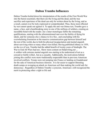 Dalton Trumbo Influences
Dalton Trumbo boiled down his interpretation of the results of the First World War
into the barest essentials; that there are the living and the dead, and the true
sacrifice and experience of the dead can only be written about by the living, and as
a result, cannot ever be truly expressed or comprehended. Thus, those most effected
by war cannot speak out against it. To apply the anti war litmus test, Trumbo gave a
name, a face, and a heartbreaking story to one of the millions of soldiers, creating an
incredible bond with the reader. Joe s inner monologue fulfils the remaining
qualifications, starting with the aforementioned rant over the futility of dying for
ideals, and for someone else s chance to live free , and concluding with his
overwhelming frustration at the massive communication gap between himself and
the rest of the world, due to both his physical incapacitation and mental anguish
about surviving when so many others were killed. Having published Johnny in 1939,
on the eve of war, Trumbo had the added benefit of twenty years of hindsight. The
War to End All Wars had not
... Show more content on Helpwriting.net ...
A soldier with extreme mental anguish was starting to be understood of not as a
coward or feeble willed , but as a casualty. Additionally, the motivations behind
joining this conflict were more traditionally respectable than in previous American
involved conflicts. Troops were not jumping into France or landing on Guadalcanal
for the sake of American business interests . It is far easier to support liberating
death camps or avenging an attack on American soil than making the world safe for
democracy . Regardless of Dalton Trumbo s cynicism, American s still recognized the
merit in protecting other s right to life and
 