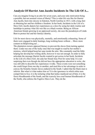 Analysis Of Harriet Ann Jacobs Incidents In The Life Of A...
Can you imagine living in an attic for seven years, and your only motivation being
a possible, but not assured vision of liberty? This is what life was like for Harriet
Ann Jacobs, born into slavery in Edenton, North Carolina in 1813, with a long shot
at obtaining her and her children s freedom. In her book, Incidents in the Life of a
Slave Girl, Jacobs depicts her experiences as a slave by using her daily routine and
hardships to portray what life was like as a black woman. Being an African
American female growing in an oppressed society, she uses the pseudonym of Linda
Bent to protect her and her familys identity.
Life for most slaves was physically, mentally, and emotionally exhausting. Some of
them were engaged in daily beatings, long working hours without ... Show more
content on Helpwriting.net ...
The plantation owners opposed literacy to prevent the slaves from turning against
them. Linda was one of the lucky ones that was taught to read by her mother s
mistress, which helped keep her sane inside the attic. She constantly read the bible
helping her develop her writing skills, however it was not enough. In order to fully
articulate the message Harriet Jacobs wanted to get across in her book, Incidents
in the Life of a Slave Girl, she asks her friend Amy Post for some help. It is not
surprising that even though she did not have the appropriate education to write, she
was still able to describe her experiences vividly. These events were not something
she could forget from one day to another, and used this to her advantage in order to
convey the brutality female slaves endured in the South. I admit that the black man is
inferior. But what is it that makes him so? It is the ignorance in which white men
compel him to live; it is the torturing whip that lashes manhood out of him; it is the
fierce bloodhounds of the South, and the scarcely less cruel human bloodhounds of
the North, who enforce the Fugitive Slave Law. They do the
 