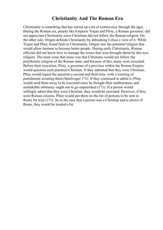 Christianity And The Roman Era
Christianity is something that has stirred up a lot of controversy through the ages.
During the Roman era, people like Emperor Trajan and Pliny, a Roman governor, did
not appreciate Christianity since Christians did not follow the Roman religion. On
the other side, Origen defends Christianity by debunking Celsus s view of it. While
Trajan and Pliny found fault in Christianity, Origen saw the potential religion that
would allow humans to become better people. During early Christianity, Roman
officials did not know how to manage the issues that were brought about by this new
religion. The main issue that arose was that Christians would not follow the
polytheistic religion of the Roman state, and because of this, many were executed.
Before their execution, Pliny, a governor of a province within the Roman Empire,
would question each potential Christian. If they admitted that they were Christian,
Pliny would repeat the question a second and third time, with a warning of
punishment awaiting them (Spielvogel 171). If they continued to admit it, Pliny
would send them away to be executed since he thought their stubbornness and
unshakable obstinacy ought not to go unpunished (171). If a person would
willingly admit that they were Christian, they would be executed. However, if they
were Roman citizens, Pliny would put them on the list of persons to be sent to
Rome for trial (171). So in the case that a person was a Christian and a citizen of
Rome, they would be treated a bit
 
