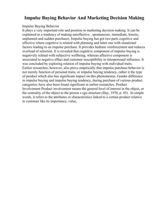 Impulse Buying Behavior And Marketing Decision Making
Impulse Buying Behavior
It plays a very important role and position in marketing decision making. It can be
explained as a tendency of making unreflective , spontaneous, immediate, kinetic,
unplanned and sudden purchases. Impulse buying has got two parts cognitive and
affective where cognitive is related with planning and latter one with situational
factors leading to an impulse purchase. It provides hedonic reinforcement and reduces
overload of selection. It is revealed that cognitive component of impulse buying is
negatively related with subjective wellbeing, whereas affective component is
associated to negative affect and customer susceptibility to interpersonal influence. It
was concluded by exploring relation of impulse buying with individual traits.
Earlier researches, however, also prove empirically that impulse purchase behavior is
not merely function of personal traits, or impulse buying tendency, rather it the type
of product which also has significant impact on this phenomenon. Gender difference
in impulse buying and impulse buying tendency, during purchase of various product
categories; have also been found significant in earlier researches. Product
Involvement Product involvement means the general level of.interest in the.object, or
the centrality of the object.to the person s ego structure (Day, 1970, p. 45) . In simple
words, it refers to the attributes or characteristics linked to a certain product relative
to customer like its importance, value,
 