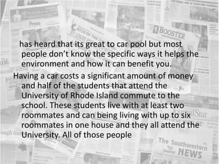    has heard that its great to car pool but most people don’t know the specific ways it helps the environment and how it can benefit you.Having a car costs a significant amount of money and half of the students that attend the University of Rhode Island commute to the school. These students live with at least two roommates and can being living with up to six roommates in one house and they all attend the University. All of those people