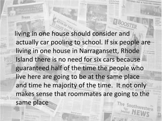    living in one house should consider and actually car pooling to school. If six people are living in one house in Narragansett, Rhode Island there is no need for six cars because guaranteed half of the time the people who live here are going to be at the same place and time he majority of the time.  It not only makes sense that roommates are going to the same place