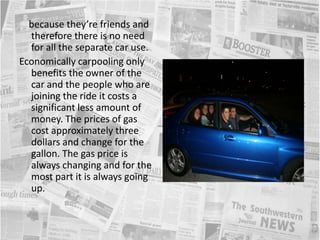     because they’re friends and therefore there is no need for all the separate car use. Economically carpooling only benefits the owner of the car and the people who are joining the ride it costs a significant less amount of money. The prices of gas cost approximately three dollars and change for the gallon. The gas price is always changing and for the most part it is always going up.