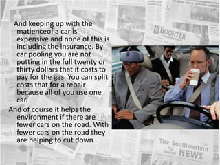    And keeping up with the matienceof a car is expensive and none of this is including the insurance. By car pooling you are not putting in the full twenty or thirty dollars that it costs to pay for the gas. You can split costs that for a repair because all of you use one car.And of course it helps the environment if there are fewer cars on the road. With fewer cars on the road they are helping to cut down