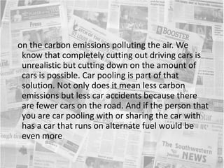   on the carbon emissions polluting the air. We know that completely cutting out driving cars is unrealistic but cutting down on the amount of cars is possible. Car pooling is part of that solution. Not only does it mean less carbon emissions but less car accidents because there are fewer cars on the road. And if the person that you are car pooling with or sharing the car with has a car that runs on alternate fuel would be even more