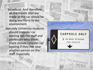    beneficial. And therefore all the travels that are made in the car would be doing less harm to the environment. Not only University students should consider car pooling but the staff and professors who travel there should consider car pooling if they live near another person on the staff. Especially 