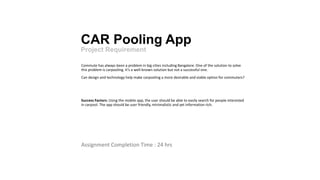 CAR Pooling App
Project Requirement
Commute has always been a problem in big cities including Bangalore. One of the solution to solve
this problem is carpooling. It’s a well-known solution but not a successful one.
Can design and technology help make carpooling a more desirable and viable option for commuters?
Success Factors: ​Using the mobile app, the user should be able to easily search for people interested
in carpool. The app should be user friendly, minimalistic and yet information rich.
Assignment Completion Time : 24 hrs
 
