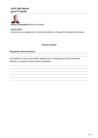 15/15
Let's talk about
your IT needs
Himani SaraswatBusiness consultant
Contact Now
Let me be your single point of contact and lead you through the cooperation process.
Explore Features
frequently asked questions
Our platform is fully customizable, allowing you to integrate your brand elements,
features, and specific requirements seamlessly.
 