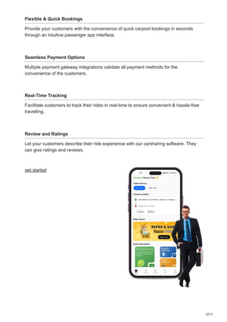 3/15
Flexible & Quick Bookings
Provide your customers with the convenience of quick carpool bookings in seconds
through an intuitive passenger app interface.
Seamless Payment Options
Multiple payment gateway integrations validate all payment methods for the
convenience of the customers.
Real-Time Tracking
Facilitate customers to track their rides in real-time to ensure convenient & hassle-free
travelling.
Review and Ratings
Let your customers describe their ride experience with our carsharing software. They
can give ratings and reviews.
get started
 