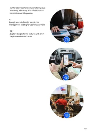 6/15
White-label rideshare solutions to improve
scalability, efficiency, and satisfaction for
carpooling and bikepooling.
03
Launch your platform for simple ride
management and higher user engagement.
02
Explore the platform's features with an in-
depth overview and demo.
 