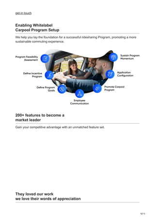 9/15
get in touch
Enabling Whitelabel
Carpool Program Setup
We help you lay the foundation for a successful ridesharing Program, promoting a more
sustainable commuting experience.
200+ features to become a
market leader
Gain your competitive advantage with an unmatched feature set.
They loved our work
we love their words of appreciation
 
