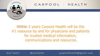 Within 5 years Carpool Health will be the
   #1 resource by and for physicians and patients
          for trusted medical information,
           communications and resources.


Gail Zahtz   @GailZahtz        carpoolhealth@gmail.com
 
