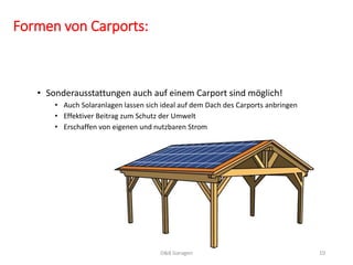 Formen von Carports: 
• Sonderausstattungen auch auf einem Carport sind möglich! 
• Auch Solaranlagen lassen sich ideal auf dem Dach des Carports anbringen 
• Effektiver Beitrag zum Schutz der Umwelt 
• Erschaffen von eigenen und nutzbaren Strom 
D&B Garagen 10 
 