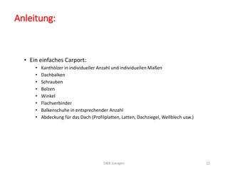 Anleitung: 
• Ein einfaches Carport: 
• Kanthölzer in individueller Anzahl und individuellen Maßen 
• Dachbalken 
• Schrauben 
• Bolzen 
• Winkel 
• Flachverbinder 
• Balkenschuhe in entsprechender Anzahl 
• Abdeckung für das Dach (Profilplatten, Latten, Dachziegel, Wellblech usw.) 
D&B Garagen 12 
 