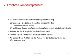 2. Errichten von Stützpfeilern: 
• Es werden Balkenschuhe für die Stützpfeiler benötigt 
• Verbinden Sie die Balkenschuhe fest mit dem Boden 
• Eventuell sogar einbetonieren 
• Wenn Sie den Boden bepflastern, dann planen Sie den Arbeitsschritt ein 
• Stecken Sie die Stützpfeiler in die Balkenschuhe 
• Sichern Sie die Stützpfeiler mit zusätzlichen Bolzen 
• Als kleiner Tipp: Richten Sie die Pfeiler vor der Befestigung mit einer 
Wasserwaage aus. 
D&B Garagen 14 
 