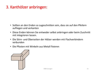 3. Kanthölzer anbringen: 
• Sollten an den Enden so zugeschnitten sein, dass sie auf den Pfeilern 
aufliegen und verkanten 
• Diese Enden können Sie entweder selbst anbringen oder beim Zuschnitt 
mit integrieren lassen. 
• Die Stirn- und Oberseiten der Hölzer werden mit Flachverbindern 
verbunden 
• Die Pfosten mit Winkeln aus Metall fixieren 
D&B Garagen 15 
 